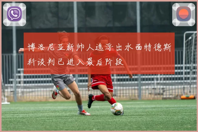 博洛尼亚新帅人选浮出水面特德斯科谈判已进入最后阶段