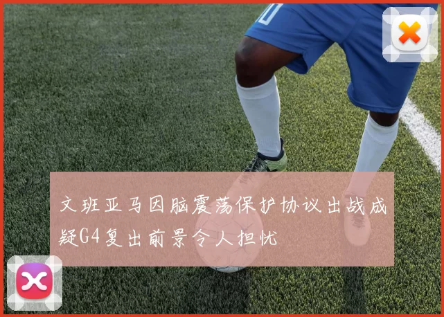 文班亚马因脑震荡保护协议出战成疑G4复出前景令人担忧