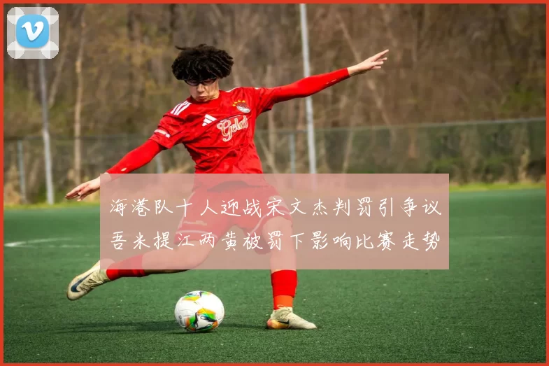 海港队十人迎战宋文杰判罚引争议吾米提江两黄被罚下影响比赛走势