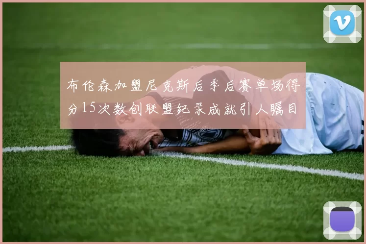 布伦森加盟尼克斯后季后赛单场得分15次数创联盟纪录成就引人瞩目