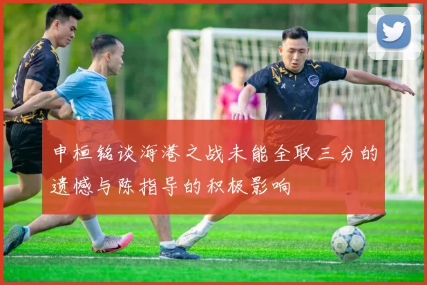 申桓铭谈海港之战未能全取三分的遗憾与陈指导的积极影响