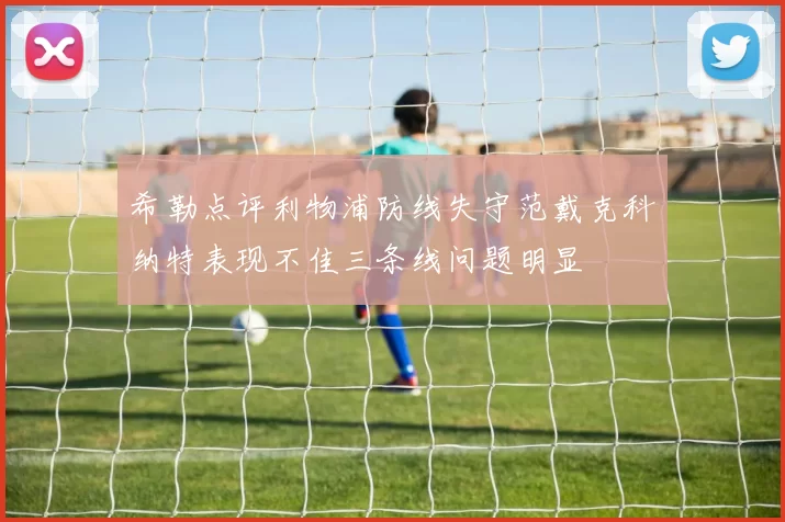 希勒点评利物浦防线失守范戴克科纳特表现不佳三条线问题明显
