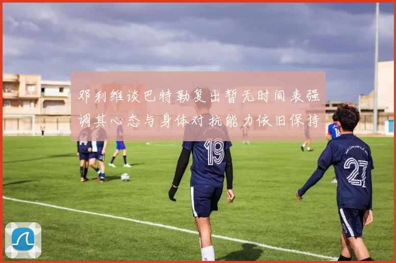 邓利维谈巴特勒复出暂无时间表强调其心态与身体对抗能力依旧保持