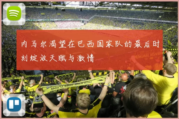 内马尔渴望在巴西国家队的最后时刻绽放天赋与激情