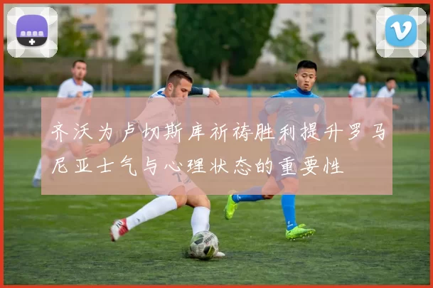 齐沃为卢切斯库祈祷胜利提升罗马尼亚士气与心理状态的重要性