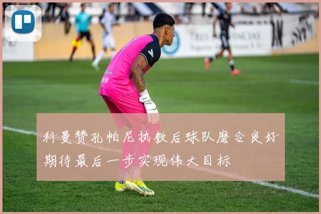 科曼赞孔帕尼执教后球队磨合良好期待最后一步实现伟大目标