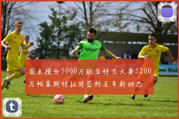 国米报价5000万欧亚特兰大要5200万帕莱斯特拉将签约五年新动态