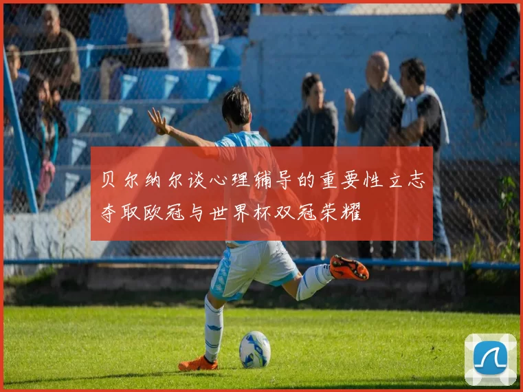 贝尔纳尔谈心理辅导的重要性立志夺取欧冠与世界杯双冠荣耀