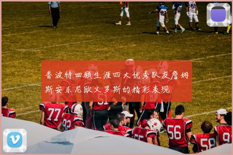 香波特回顾生涯四大优秀队友詹姆斯安东尼欧文罗斯的精彩表现