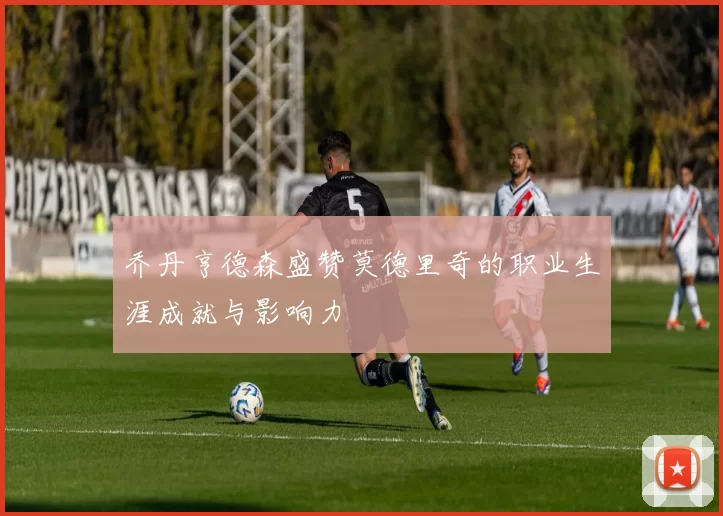 乔丹亨德森盛赞莫德里奇的职业生涯成就与影响力