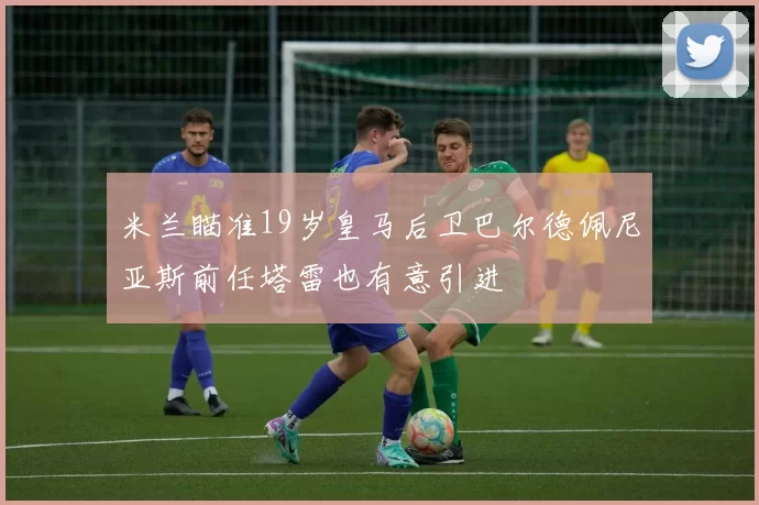 米兰瞄准19岁皇马后卫巴尔德佩尼亚斯前任塔雷也有意引进