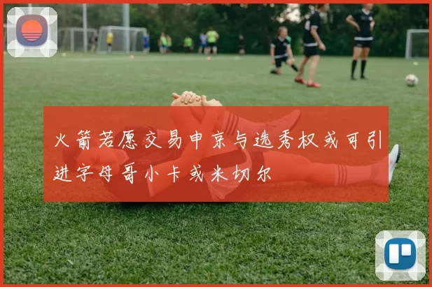 火箭若愿交易申京与选秀权或可引进字母哥小卡或米切尔