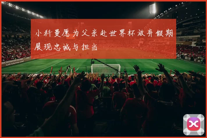 小科曼愿为父亲赴世界杯放弃假期展现忠诚与担当