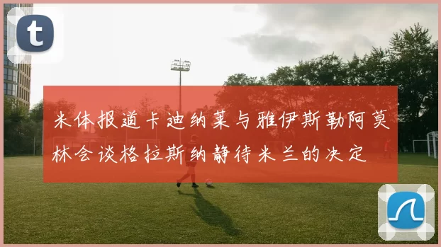 米体报道卡迪纳莱与雅伊斯勒阿莫林会谈格拉斯纳静待米兰的决定