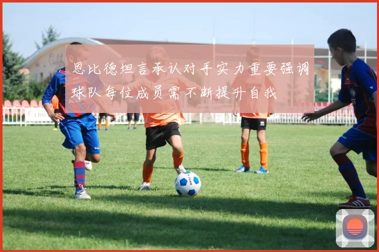 恩比德坦言承认对手实力重要强调球队每位成员需不断提升自我