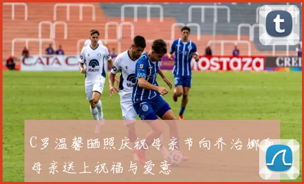 C罗温馨晒照庆祝母亲节向乔治娜和母亲送上祝福与爱意