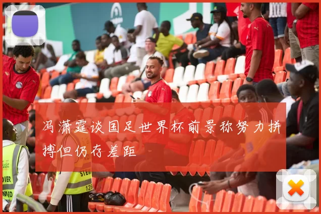冯潇霆谈国足世界杯前景称努力拼搏但仍存差距