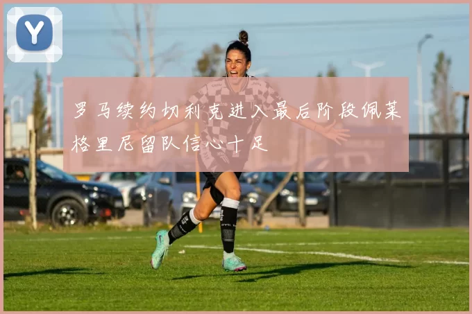罗马续约切利克进入最后阶段佩莱格里尼留队信心十足