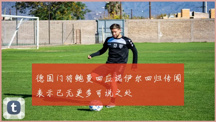 德国门将鲍曼回应诺伊尔回归传闻表示已无更多可说之处