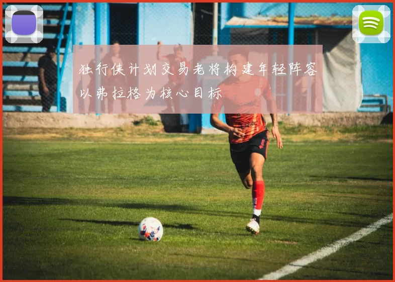 独行侠计划交易老将构建年轻阵容以弗拉格为核心目标