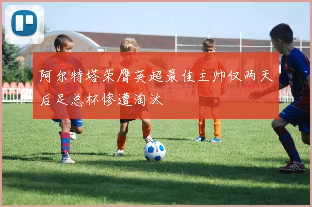 阿尔特塔荣膺英超最佳主帅仅两天后足总杯惨遭淘汰